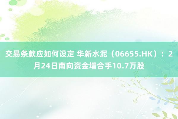 交易条款应如何设定 华新水泥（06655.HK）：2月24日南向资金增合手10.7万股