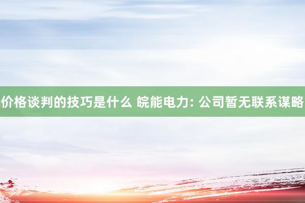 价格谈判的技巧是什么 皖能电力: 公司暂无联系谋略