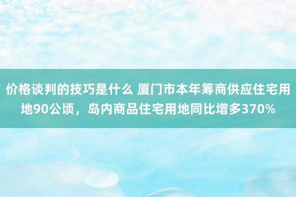 价格谈判的技巧是什么 厦门市本年筹商供应住宅用地90公顷，岛内商品住宅用地同比增多370%