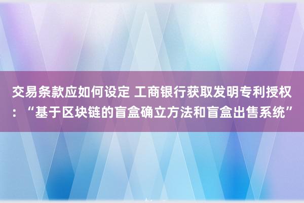 交易条款应如何设定 工商银行获取发明专利授权：“基于区块链的盲盒确立方法和盲盒出售系统”