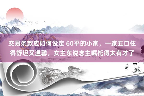 交易条款应如何设定 60平的小家，一家五口住得舒坦又温馨，女主东说念主嘱托得太有才了