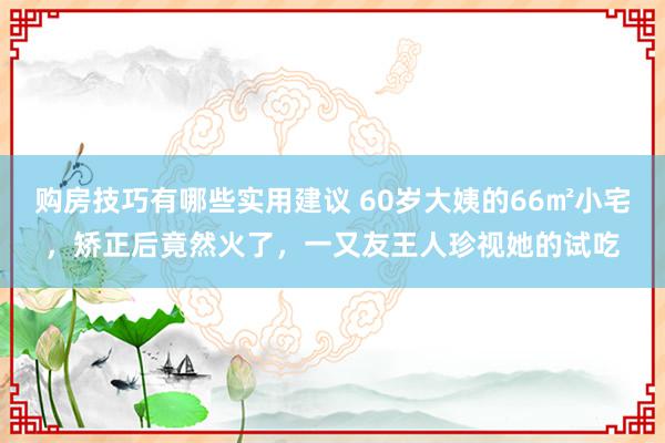 购房技巧有哪些实用建议 60岁大姨的66㎡小宅，矫正后竟然火了，一又友王人珍视她的试吃