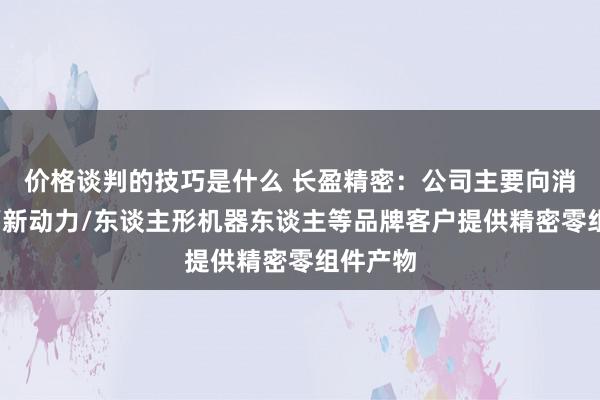 价格谈判的技巧是什么 长盈精密：公司主要向消耗电子/新动力/东谈主形机器东谈主等品牌客户提供精密零组件产物