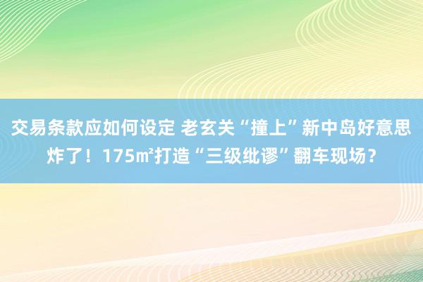 交易条款应如何设定 老玄关“撞上”新中岛好意思炸了！175㎡打造“三级纰谬”翻车现场？