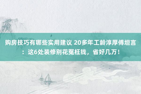 购房技巧有哪些实用建议 20多年工龄淳厚傅坦言：这6处装修别花冤枉钱，省好几万！