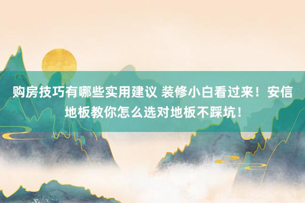 购房技巧有哪些实用建议 装修小白看过来！安信地板教你怎么选对地板不踩坑！