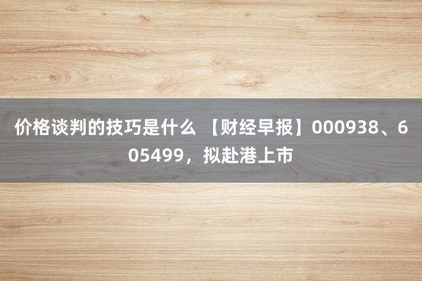 价格谈判的技巧是什么 【财经早报】000938、605499，拟赴港上市