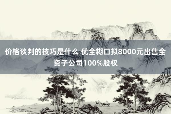 价格谈判的技巧是什么 优全糊口拟8000元出售全资子公司100%股权