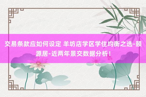 交易条款应如何设定 羊坊店学区学住均衡之选-颐源居-近两年景交数据分析！