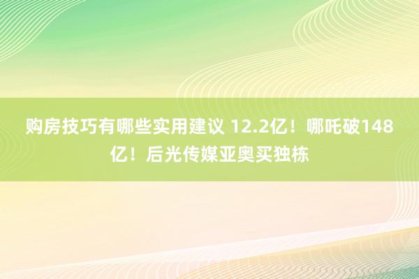 购房技巧有哪些实用建议 12.2亿！哪吒破148亿！后光传媒亚奥买独栋