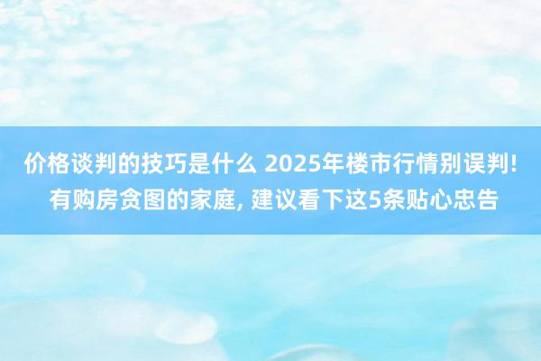 价格谈判的技巧是什么 2025年楼市行情别误判! 有购房贪图的家庭, 建议看下这5条贴心忠告