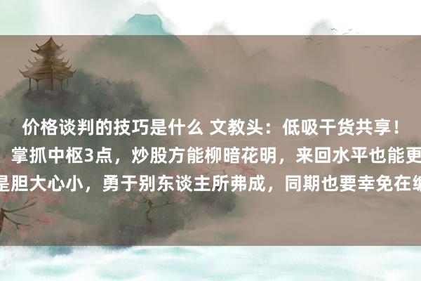 价格谈判的技巧是什么 文教头：低吸干货共享！用好“间接回转”政策，掌抓中枢3点，炒股方能柳暗花明，来回水平也能更上一层。低吸的才调是胆大心小，勇于别东谈主所弗成，同期也要幸免在编削的技能被主力洗出局，因为这个技能一样是拐...